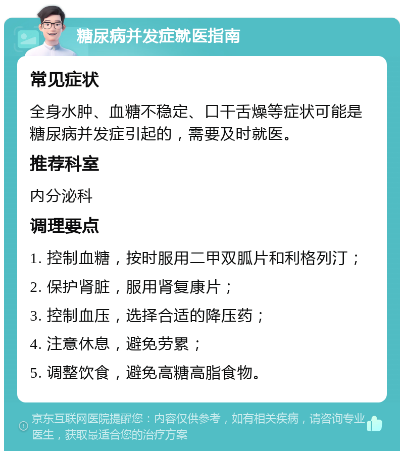 糖尿病并发症就医指南 常见症状 全身水肿、血糖不稳定、口干舌燥等症状可能是糖尿病并发症引起的，需要及时就医。 推荐科室 内分泌科 调理要点 1. 控制血糖，按时服用二甲双胍片和利格列汀； 2. 保护肾脏，服用肾复康片； 3. 控制血压，选择合适的降压药； 4. 注意休息，避免劳累； 5. 调整饮食，避免高糖高脂食物。