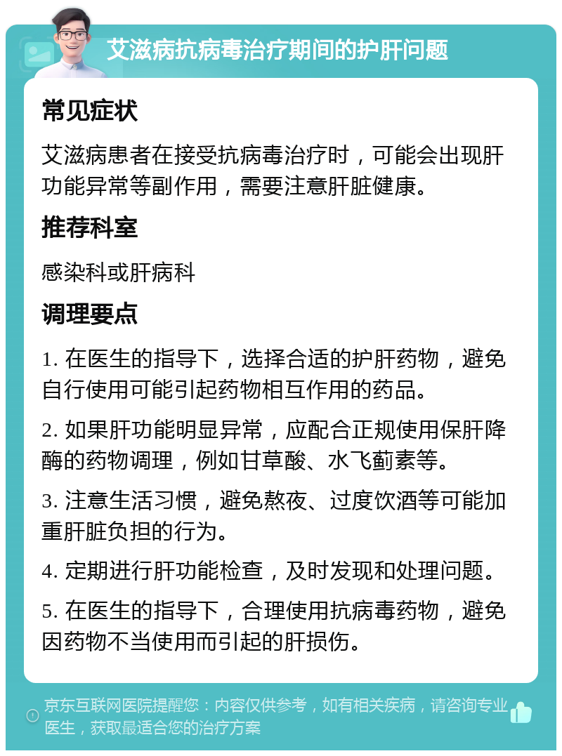 艾滋病抗病毒治疗期间的护肝问题 常见症状 艾滋病患者在接受抗病毒治疗时，可能会出现肝功能异常等副作用，需要注意肝脏健康。 推荐科室 感染科或肝病科 调理要点 1. 在医生的指导下，选择合适的护肝药物，避免自行使用可能引起药物相互作用的药品。 2. 如果肝功能明显异常，应配合正规使用保肝降酶的药物调理，例如甘草酸、水飞蓟素等。 3. 注意生活习惯，避免熬夜、过度饮酒等可能加重肝脏负担的行为。 4. 定期进行肝功能检查，及时发现和处理问题。 5. 在医生的指导下，合理使用抗病毒药物，避免因药物不当使用而引起的肝损伤。