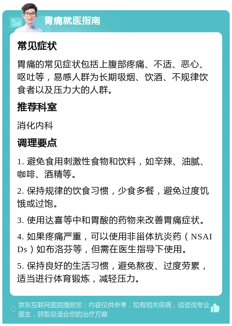 胃痛就医指南 常见症状 胃痛的常见症状包括上腹部疼痛、不适、恶心、呕吐等，易感人群为长期吸烟、饮酒、不规律饮食者以及压力大的人群。 推荐科室 消化内科 调理要点 1. 避免食用刺激性食物和饮料，如辛辣、油腻、咖啡、酒精等。 2. 保持规律的饮食习惯，少食多餐，避免过度饥饿或过饱。 3. 使用达喜等中和胃酸的药物来改善胃痛症状。 4. 如果疼痛严重，可以使用非甾体抗炎药（NSAIDs）如布洛芬等，但需在医生指导下使用。 5. 保持良好的生活习惯，避免熬夜、过度劳累，适当进行体育锻炼，减轻压力。