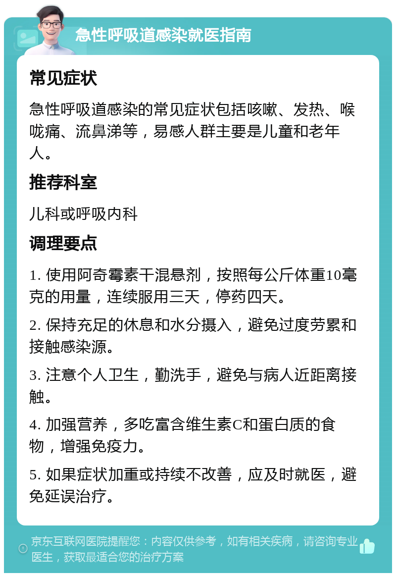 急性呼吸道感染就医指南 常见症状 急性呼吸道感染的常见症状包括咳嗽、发热、喉咙痛、流鼻涕等，易感人群主要是儿童和老年人。 推荐科室 儿科或呼吸内科 调理要点 1. 使用阿奇霉素干混悬剂，按照每公斤体重10毫克的用量，连续服用三天，停药四天。 2. 保持充足的休息和水分摄入，避免过度劳累和接触感染源。 3. 注意个人卫生，勤洗手，避免与病人近距离接触。 4. 加强营养，多吃富含维生素C和蛋白质的食物，增强免疫力。 5. 如果症状加重或持续不改善，应及时就医，避免延误治疗。