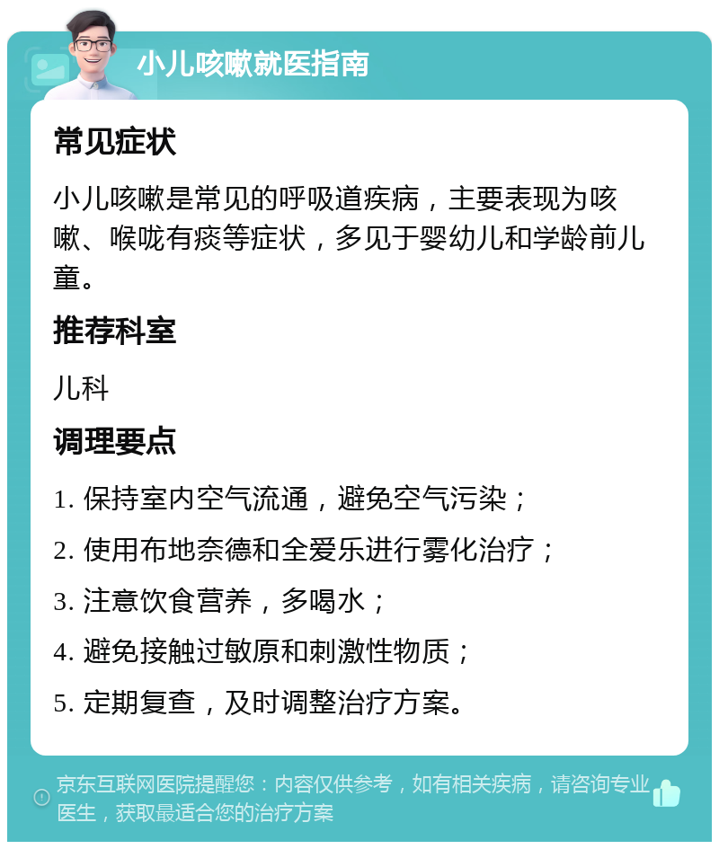 小儿咳嗽就医指南 常见症状 小儿咳嗽是常见的呼吸道疾病，主要表现为咳嗽、喉咙有痰等症状，多见于婴幼儿和学龄前儿童。 推荐科室 儿科 调理要点 1. 保持室内空气流通，避免空气污染； 2. 使用布地奈德和全爱乐进行雾化治疗； 3. 注意饮食营养，多喝水； 4. 避免接触过敏原和刺激性物质； 5. 定期复查，及时调整治疗方案。