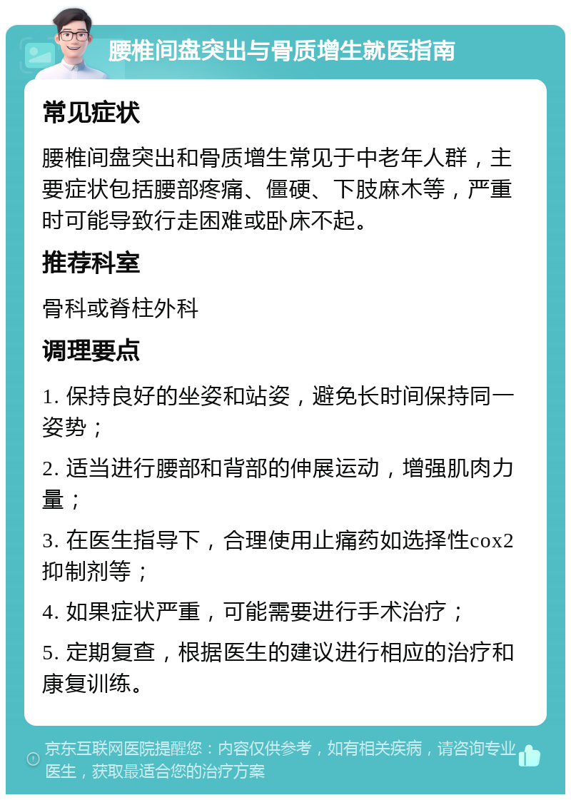 腰椎间盘突出与骨质增生就医指南 常见症状 腰椎间盘突出和骨质增生常见于中老年人群，主要症状包括腰部疼痛、僵硬、下肢麻木等，严重时可能导致行走困难或卧床不起。 推荐科室 骨科或脊柱外科 调理要点 1. 保持良好的坐姿和站姿，避免长时间保持同一姿势； 2. 适当进行腰部和背部的伸展运动，增强肌肉力量； 3. 在医生指导下，合理使用止痛药如选择性cox2抑制剂等； 4. 如果症状严重，可能需要进行手术治疗； 5. 定期复查，根据医生的建议进行相应的治疗和康复训练。