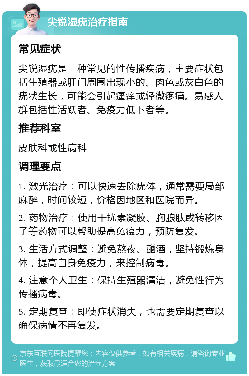 尖锐湿疣治疗指南 常见症状 尖锐湿疣是一种常见的性传播疾病，主要症状包括生殖器或肛门周围出现小的、肉色或灰白色的疣状生长，可能会引起瘙痒或轻微疼痛。易感人群包括性活跃者、免疫力低下者等。 推荐科室 皮肤科或性病科 调理要点 1. 激光治疗：可以快速去除疣体，通常需要局部麻醉，时间较短，价格因地区和医院而异。 2. 药物治疗：使用干扰素凝胶、胸腺肽或转移因子等药物可以帮助提高免疫力，预防复发。 3. 生活方式调整：避免熬夜、酗酒，坚持锻炼身体，提高自身免疫力，来控制病毒。 4. 注意个人卫生：保持生殖器清洁，避免性行为传播病毒。 5. 定期复查：即使症状消失，也需要定期复查以确保病情不再复发。