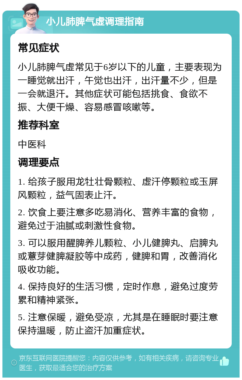 小儿肺脾气虚调理指南 常见症状 小儿肺脾气虚常见于6岁以下的儿童，主要表现为一睡觉就出汗，午觉也出汗，出汗量不少，但是一会就退汗。其他症状可能包括挑食、食欲不振、大便干燥、容易感冒咳嗽等。 推荐科室 中医科 调理要点 1. 给孩子服用龙牡壮骨颗粒、虚汗停颗粒或玉屏风颗粒，益气固表止汗。 2. 饮食上要注意多吃易消化、营养丰富的食物，避免过于油腻或刺激性食物。 3. 可以服用醒脾养儿颗粒、小儿健脾丸、启脾丸或薏芽健脾凝胶等中成药，健脾和胃，改善消化吸收功能。 4. 保持良好的生活习惯，定时作息，避免过度劳累和精神紧张。 5. 注意保暖，避免受凉，尤其是在睡眠时要注意保持温暖，防止盗汗加重症状。