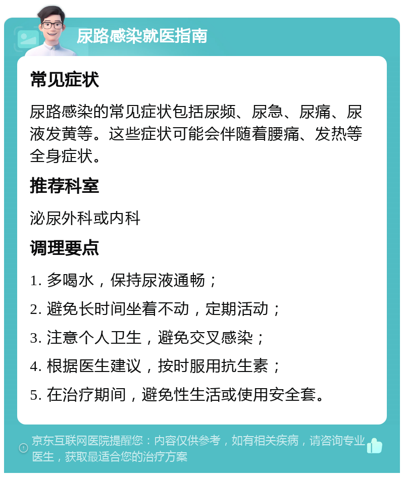 尿路感染就医指南 常见症状 尿路感染的常见症状包括尿频、尿急、尿痛、尿液发黄等。这些症状可能会伴随着腰痛、发热等全身症状。 推荐科室 泌尿外科或内科 调理要点 1. 多喝水，保持尿液通畅； 2. 避免长时间坐着不动，定期活动； 3. 注意个人卫生，避免交叉感染； 4. 根据医生建议，按时服用抗生素； 5. 在治疗期间，避免性生活或使用安全套。