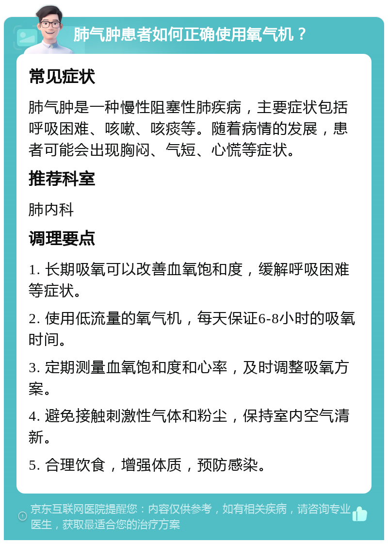 肺气肿患者如何正确使用氧气机？ 常见症状 肺气肿是一种慢性阻塞性肺疾病，主要症状包括呼吸困难、咳嗽、咳痰等。随着病情的发展，患者可能会出现胸闷、气短、心慌等症状。 推荐科室 肺内科 调理要点 1. 长期吸氧可以改善血氧饱和度，缓解呼吸困难等症状。 2. 使用低流量的氧气机，每天保证6-8小时的吸氧时间。 3. 定期测量血氧饱和度和心率，及时调整吸氧方案。 4. 避免接触刺激性气体和粉尘，保持室内空气清新。 5. 合理饮食，增强体质，预防感染。