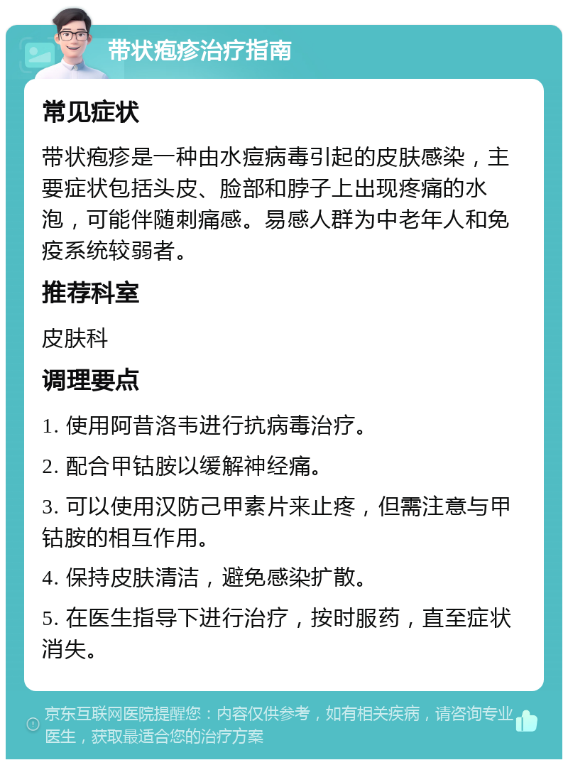 带状疱疹治疗指南 常见症状 带状疱疹是一种由水痘病毒引起的皮肤感染，主要症状包括头皮、脸部和脖子上出现疼痛的水泡，可能伴随刺痛感。易感人群为中老年人和免疫系统较弱者。 推荐科室 皮肤科 调理要点 1. 使用阿昔洛韦进行抗病毒治疗。 2. 配合甲钴胺以缓解神经痛。 3. 可以使用汉防己甲素片来止疼，但需注意与甲钴胺的相互作用。 4. 保持皮肤清洁，避免感染扩散。 5. 在医生指导下进行治疗，按时服药，直至症状消失。