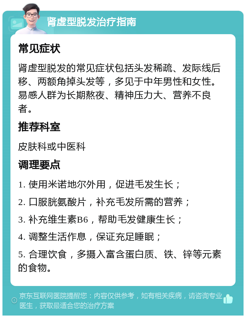 肾虚型脱发治疗指南 常见症状 肾虚型脱发的常见症状包括头发稀疏、发际线后移、两额角掉头发等，多见于中年男性和女性。易感人群为长期熬夜、精神压力大、营养不良者。 推荐科室 皮肤科或中医科 调理要点 1. 使用米诺地尔外用，促进毛发生长； 2. 口服胱氨酸片，补充毛发所需的营养； 3. 补充维生素B6，帮助毛发健康生长； 4. 调整生活作息，保证充足睡眠； 5. 合理饮食，多摄入富含蛋白质、铁、锌等元素的食物。