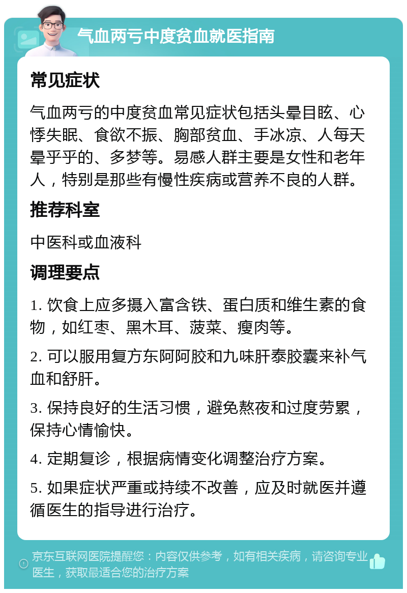 气血两亏中度贫血就医指南 常见症状 气血两亏的中度贫血常见症状包括头晕目眩、心悸失眠、食欲不振、胸部贫血、手冰凉、人每天晕乎乎的、多梦等。易感人群主要是女性和老年人，特别是那些有慢性疾病或营养不良的人群。 推荐科室 中医科或血液科 调理要点 1. 饮食上应多摄入富含铁、蛋白质和维生素的食物，如红枣、黑木耳、菠菜、瘦肉等。 2. 可以服用复方东阿阿胶和九味肝泰胶囊来补气血和舒肝。 3. 保持良好的生活习惯，避免熬夜和过度劳累，保持心情愉快。 4. 定期复诊，根据病情变化调整治疗方案。 5. 如果症状严重或持续不改善，应及时就医并遵循医生的指导进行治疗。