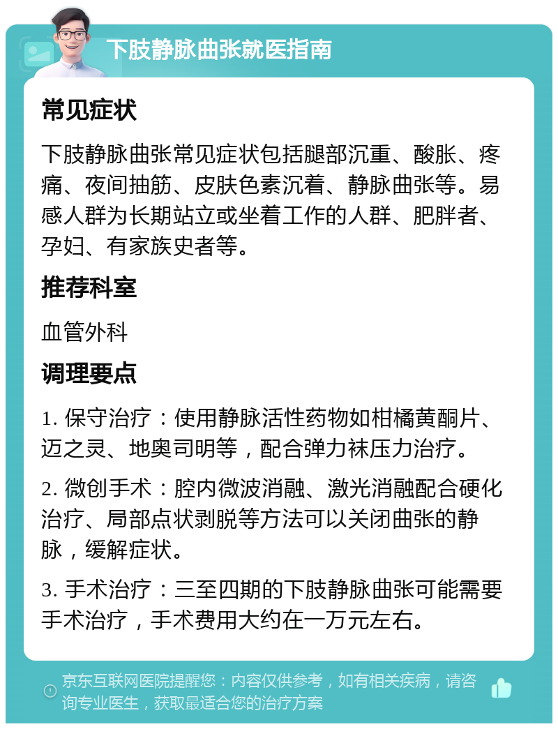 下肢静脉曲张就医指南 常见症状 下肢静脉曲张常见症状包括腿部沉重、酸胀、疼痛、夜间抽筋、皮肤色素沉着、静脉曲张等。易感人群为长期站立或坐着工作的人群、肥胖者、孕妇、有家族史者等。 推荐科室 血管外科 调理要点 1. 保守治疗：使用静脉活性药物如柑橘黄酮片、迈之灵、地奥司明等，配合弹力袜压力治疗。 2. 微创手术：腔内微波消融、激光消融配合硬化治疗、局部点状剥脱等方法可以关闭曲张的静脉，缓解症状。 3. 手术治疗：三至四期的下肢静脉曲张可能需要手术治疗，手术费用大约在一万元左右。