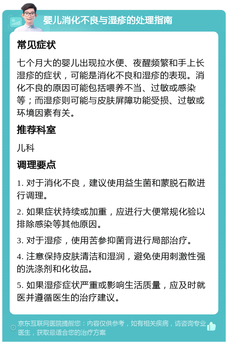 婴儿消化不良与湿疹的处理指南 常见症状 七个月大的婴儿出现拉水便、夜醒频繁和手上长湿疹的症状，可能是消化不良和湿疹的表现。消化不良的原因可能包括喂养不当、过敏或感染等；而湿疹则可能与皮肤屏障功能受损、过敏或环境因素有关。 推荐科室 儿科 调理要点 1. 对于消化不良，建议使用益生菌和蒙脱石散进行调理。 2. 如果症状持续或加重，应进行大便常规化验以排除感染等其他原因。 3. 对于湿疹，使用苦参抑菌膏进行局部治疗。 4. 注意保持皮肤清洁和湿润，避免使用刺激性强的洗涤剂和化妆品。 5. 如果湿疹症状严重或影响生活质量，应及时就医并遵循医生的治疗建议。