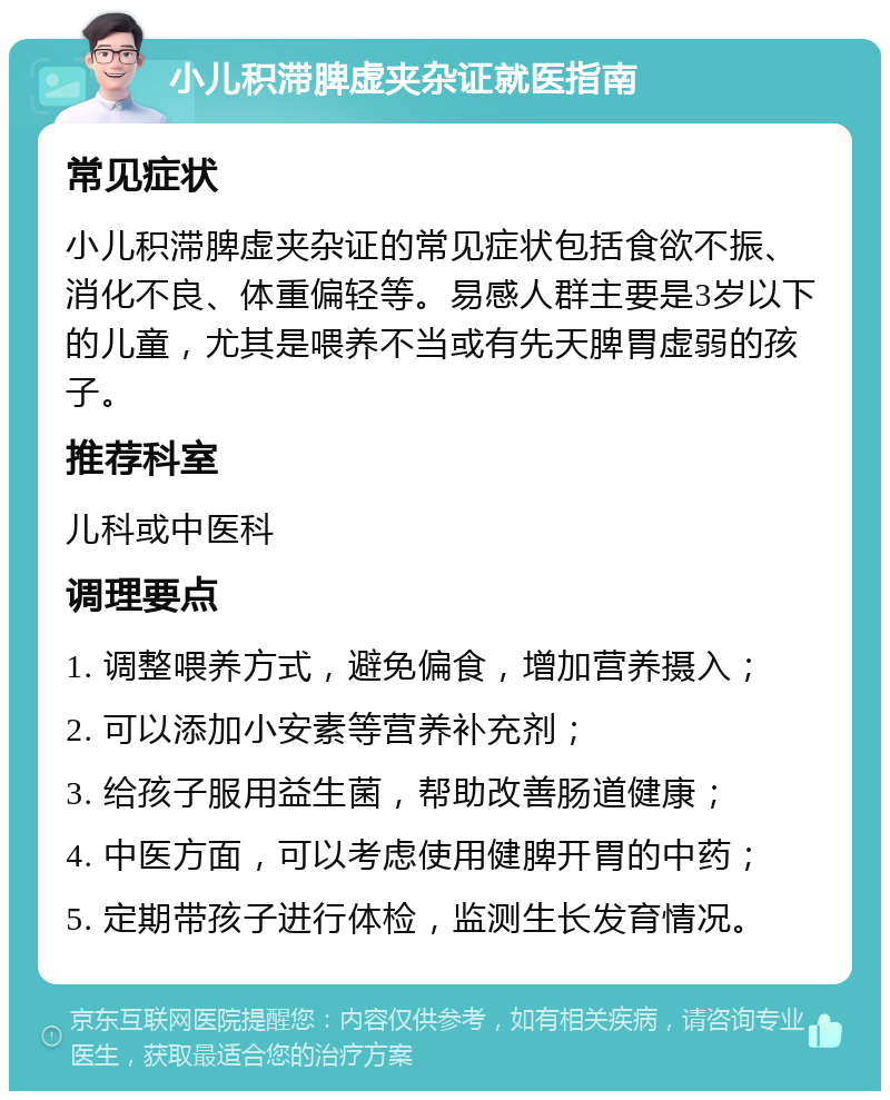 小儿积滞脾虚夹杂证就医指南 常见症状 小儿积滞脾虚夹杂证的常见症状包括食欲不振、消化不良、体重偏轻等。易感人群主要是3岁以下的儿童，尤其是喂养不当或有先天脾胃虚弱的孩子。 推荐科室 儿科或中医科 调理要点 1. 调整喂养方式，避免偏食，增加营养摄入； 2. 可以添加小安素等营养补充剂； 3. 给孩子服用益生菌，帮助改善肠道健康； 4. 中医方面，可以考虑使用健脾开胃的中药； 5. 定期带孩子进行体检，监测生长发育情况。