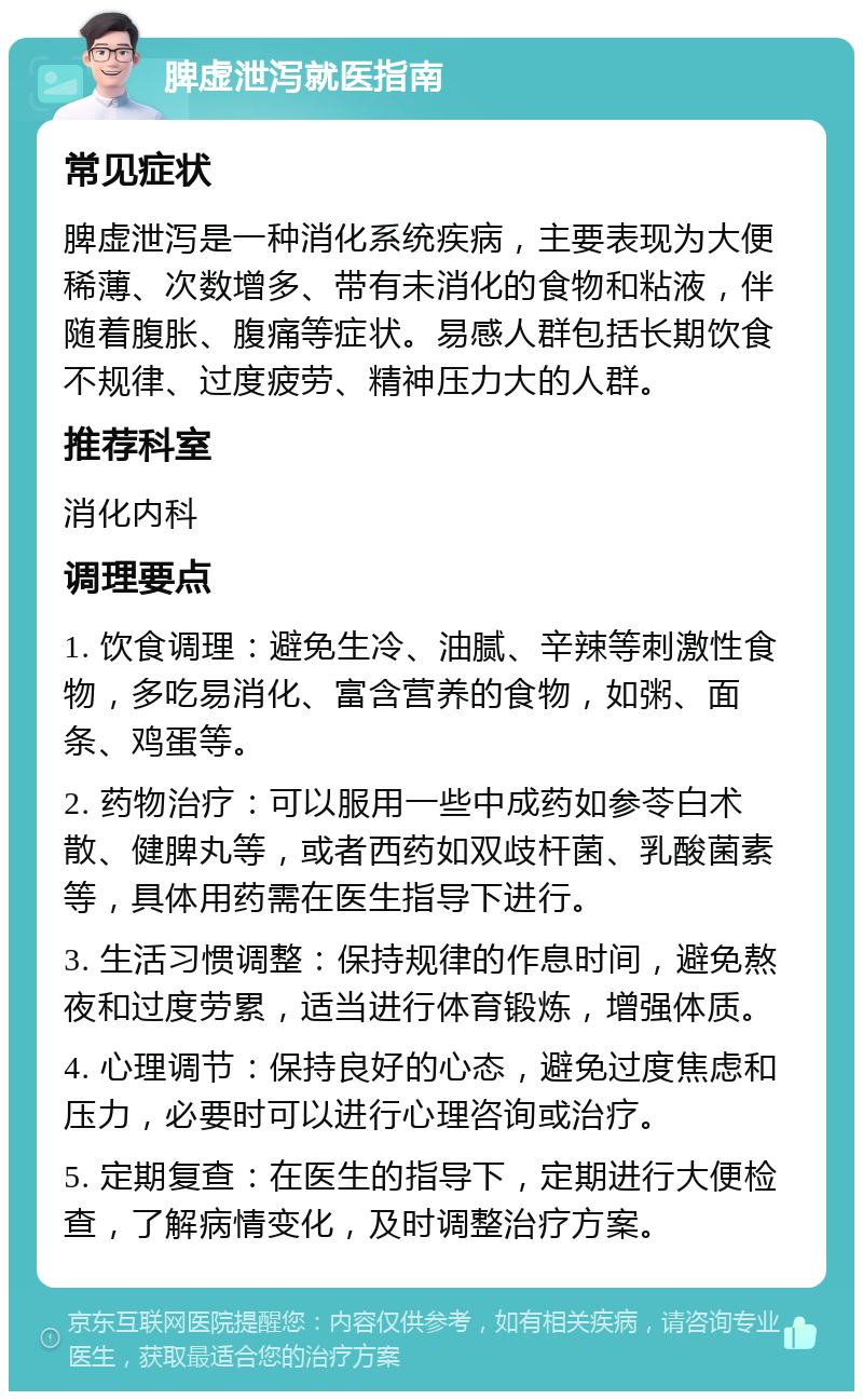 脾虚泄泻就医指南 常见症状 脾虚泄泻是一种消化系统疾病，主要表现为大便稀薄、次数增多、带有未消化的食物和粘液，伴随着腹胀、腹痛等症状。易感人群包括长期饮食不规律、过度疲劳、精神压力大的人群。 推荐科室 消化内科 调理要点 1. 饮食调理：避免生冷、油腻、辛辣等刺激性食物，多吃易消化、富含营养的食物，如粥、面条、鸡蛋等。 2. 药物治疗：可以服用一些中成药如参苓白术散、健脾丸等，或者西药如双歧杆菌、乳酸菌素等，具体用药需在医生指导下进行。 3. 生活习惯调整：保持规律的作息时间，避免熬夜和过度劳累，适当进行体育锻炼，增强体质。 4. 心理调节：保持良好的心态，避免过度焦虑和压力，必要时可以进行心理咨询或治疗。 5. 定期复查：在医生的指导下，定期进行大便检查，了解病情变化，及时调整治疗方案。