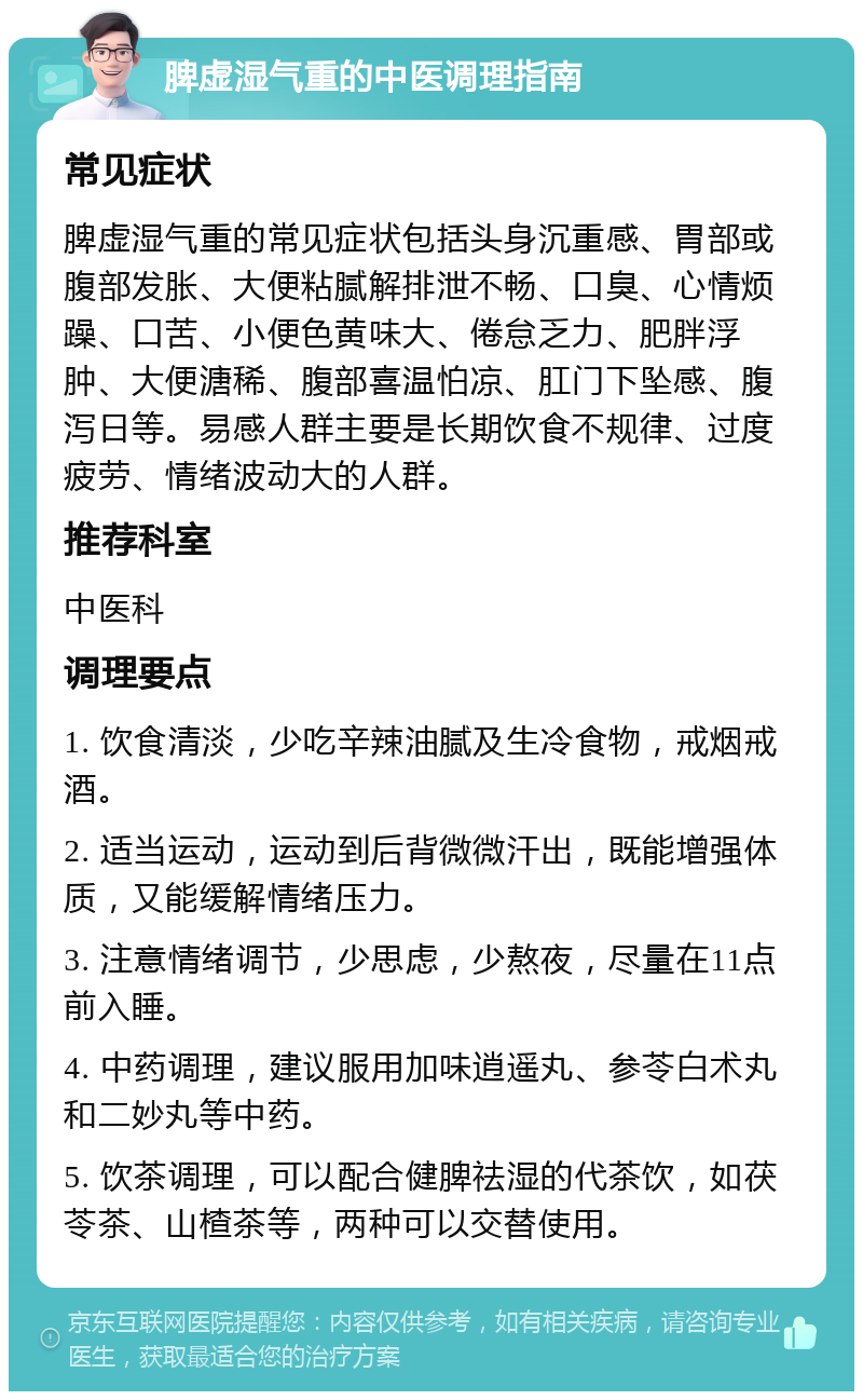 脾虚湿气重的中医调理指南 常见症状 脾虚湿气重的常见症状包括头身沉重感、胃部或腹部发胀、大便粘腻解排泄不畅、口臭、心情烦躁、口苦、小便色黄味大、倦怠乏力、肥胖浮肿、大便溏稀、腹部喜温怕凉、肛门下坠感、腹泻日等。易感人群主要是长期饮食不规律、过度疲劳、情绪波动大的人群。 推荐科室 中医科 调理要点 1. 饮食清淡，少吃辛辣油腻及生冷食物，戒烟戒酒。 2. 适当运动，运动到后背微微汗出，既能增强体质，又能缓解情绪压力。 3. 注意情绪调节，少思虑，少熬夜，尽量在11点前入睡。 4. 中药调理，建议服用加味逍遥丸、参苓白术丸和二妙丸等中药。 5. 饮茶调理，可以配合健脾祛湿的代茶饮，如茯苓茶、山楂茶等，两种可以交替使用。