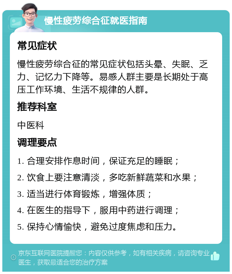 慢性疲劳综合征就医指南 常见症状 慢性疲劳综合征的常见症状包括头晕、失眠、乏力、记忆力下降等。易感人群主要是长期处于高压工作环境、生活不规律的人群。 推荐科室 中医科 调理要点 1. 合理安排作息时间，保证充足的睡眠； 2. 饮食上要注意清淡，多吃新鲜蔬菜和水果； 3. 适当进行体育锻炼，增强体质； 4. 在医生的指导下，服用中药进行调理； 5. 保持心情愉快，避免过度焦虑和压力。