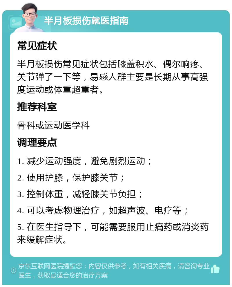 半月板损伤就医指南 常见症状 半月板损伤常见症状包括膝盖积水、偶尔响疼、关节弹了一下等，易感人群主要是长期从事高强度运动或体重超重者。 推荐科室 骨科或运动医学科 调理要点 1. 减少运动强度，避免剧烈运动； 2. 使用护膝，保护膝关节； 3. 控制体重，减轻膝关节负担； 4. 可以考虑物理治疗，如超声波、电疗等； 5. 在医生指导下，可能需要服用止痛药或消炎药来缓解症状。