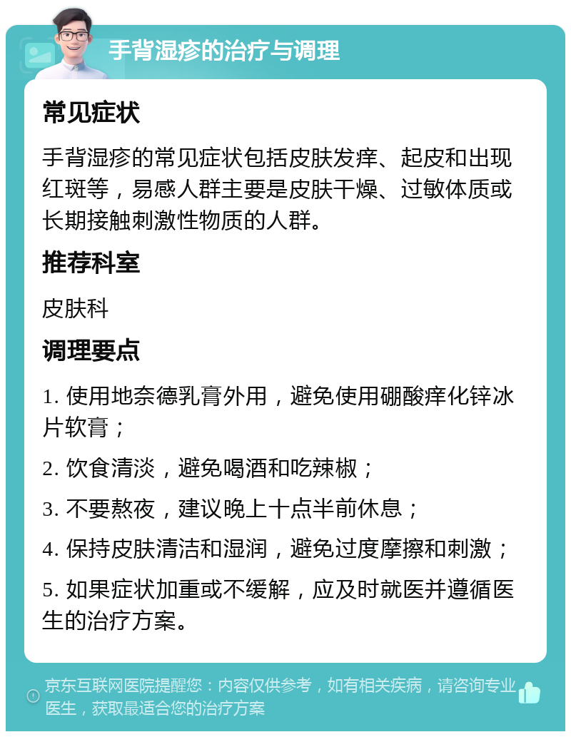 手背湿疹的治疗与调理 常见症状 手背湿疹的常见症状包括皮肤发痒、起皮和出现红斑等，易感人群主要是皮肤干燥、过敏体质或长期接触刺激性物质的人群。 推荐科室 皮肤科 调理要点 1. 使用地奈德乳膏外用，避免使用硼酸痒化锌冰片软膏； 2. 饮食清淡，避免喝酒和吃辣椒； 3. 不要熬夜，建议晚上十点半前休息； 4. 保持皮肤清洁和湿润，避免过度摩擦和刺激； 5. 如果症状加重或不缓解，应及时就医并遵循医生的治疗方案。