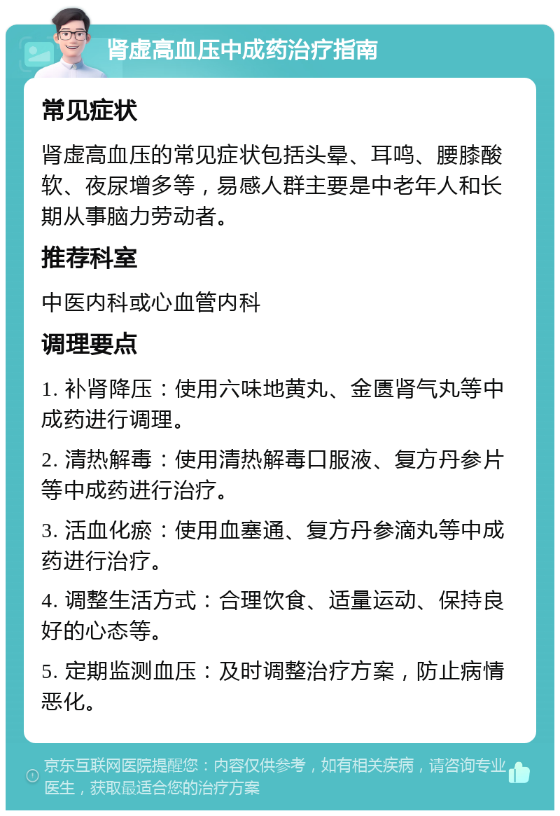 肾虚高血压中成药治疗指南 常见症状 肾虚高血压的常见症状包括头晕、耳鸣、腰膝酸软、夜尿增多等，易感人群主要是中老年人和长期从事脑力劳动者。 推荐科室 中医内科或心血管内科 调理要点 1. 补肾降压：使用六味地黄丸、金匮肾气丸等中成药进行调理。 2. 清热解毒：使用清热解毒口服液、复方丹参片等中成药进行治疗。 3. 活血化瘀：使用血塞通、复方丹参滴丸等中成药进行治疗。 4. 调整生活方式：合理饮食、适量运动、保持良好的心态等。 5. 定期监测血压：及时调整治疗方案，防止病情恶化。