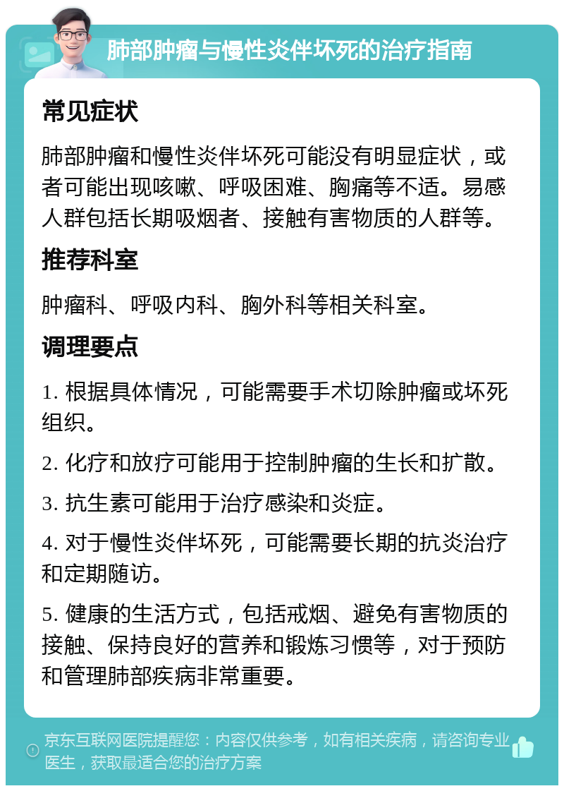 肺部肿瘤与慢性炎伴坏死的治疗指南 常见症状 肺部肿瘤和慢性炎伴坏死可能没有明显症状，或者可能出现咳嗽、呼吸困难、胸痛等不适。易感人群包括长期吸烟者、接触有害物质的人群等。 推荐科室 肿瘤科、呼吸内科、胸外科等相关科室。 调理要点 1. 根据具体情况，可能需要手术切除肿瘤或坏死组织。 2. 化疗和放疗可能用于控制肿瘤的生长和扩散。 3. 抗生素可能用于治疗感染和炎症。 4. 对于慢性炎伴坏死，可能需要长期的抗炎治疗和定期随访。 5. 健康的生活方式，包括戒烟、避免有害物质的接触、保持良好的营养和锻炼习惯等，对于预防和管理肺部疾病非常重要。