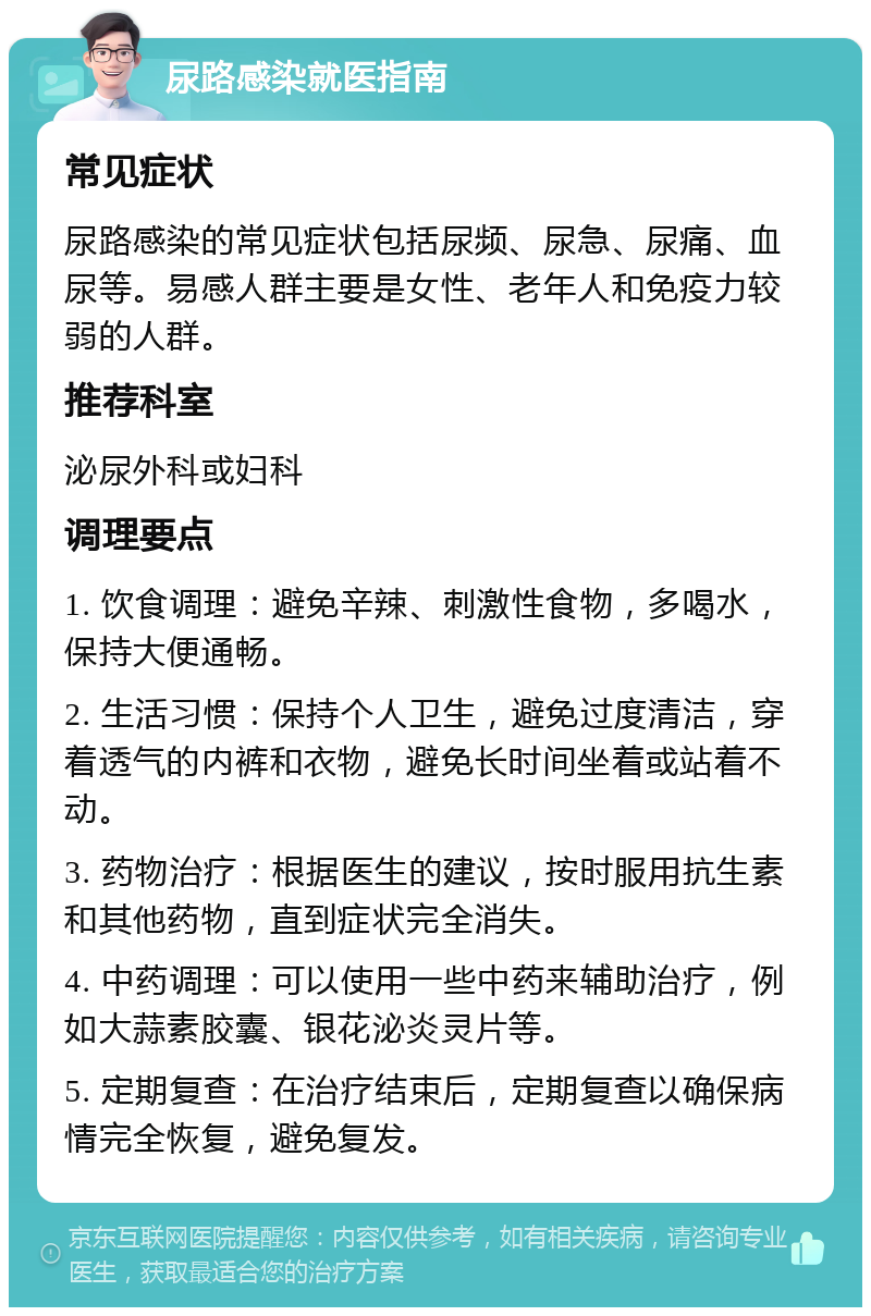 尿路感染就医指南 常见症状 尿路感染的常见症状包括尿频、尿急、尿痛、血尿等。易感人群主要是女性、老年人和免疫力较弱的人群。 推荐科室 泌尿外科或妇科 调理要点 1. 饮食调理：避免辛辣、刺激性食物，多喝水，保持大便通畅。 2. 生活习惯：保持个人卫生，避免过度清洁，穿着透气的内裤和衣物，避免长时间坐着或站着不动。 3. 药物治疗：根据医生的建议，按时服用抗生素和其他药物，直到症状完全消失。 4. 中药调理：可以使用一些中药来辅助治疗，例如大蒜素胶囊、银花泌炎灵片等。 5. 定期复查：在治疗结束后，定期复查以确保病情完全恢复，避免复发。