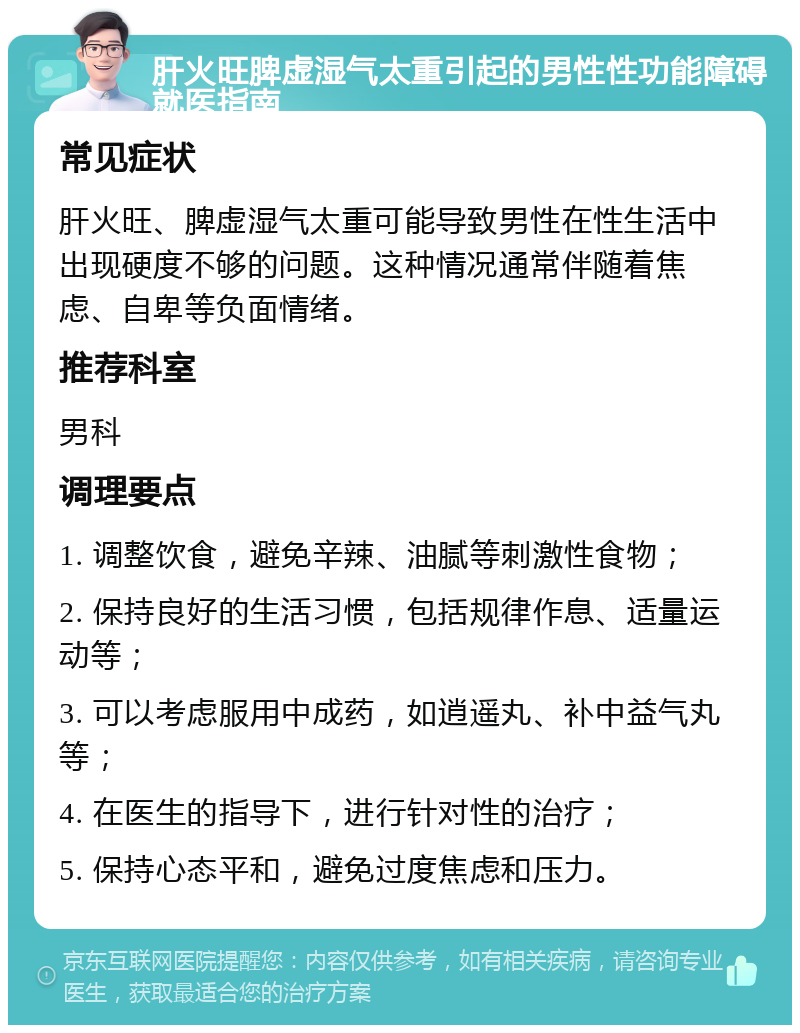 肝火旺脾虚湿气太重引起的男性性功能障碍就医指南 常见症状 肝火旺、脾虚湿气太重可能导致男性在性生活中出现硬度不够的问题。这种情况通常伴随着焦虑、自卑等负面情绪。 推荐科室 男科 调理要点 1. 调整饮食，避免辛辣、油腻等刺激性食物； 2. 保持良好的生活习惯，包括规律作息、适量运动等； 3. 可以考虑服用中成药，如逍遥丸、补中益气丸等； 4. 在医生的指导下，进行针对性的治疗； 5. 保持心态平和，避免过度焦虑和压力。