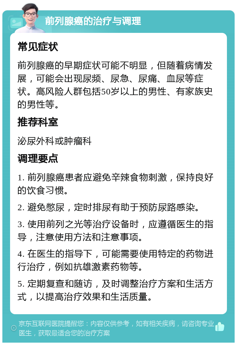 前列腺癌的治疗与调理 常见症状 前列腺癌的早期症状可能不明显，但随着病情发展，可能会出现尿频、尿急、尿痛、血尿等症状。高风险人群包括50岁以上的男性、有家族史的男性等。 推荐科室 泌尿外科或肿瘤科 调理要点 1. 前列腺癌患者应避免辛辣食物刺激，保持良好的饮食习惯。 2. 避免憋尿，定时排尿有助于预防尿路感染。 3. 使用前列之光等治疗设备时，应遵循医生的指导，注意使用方法和注意事项。 4. 在医生的指导下，可能需要使用特定的药物进行治疗，例如抗雄激素药物等。 5. 定期复查和随访，及时调整治疗方案和生活方式，以提高治疗效果和生活质量。