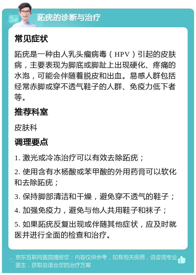 跖疣的诊断与治疗 常见症状 跖疣是一种由人乳头瘤病毒（HPV）引起的皮肤病，主要表现为脚底或脚趾上出现硬化、疼痛的水泡，可能会伴随着脱皮和出血。易感人群包括经常赤脚或穿不透气鞋子的人群、免疫力低下者等。 推荐科室 皮肤科 调理要点 1. 激光或冷冻治疗可以有效去除跖疣； 2. 使用含有水杨酸或苯甲酸的外用药膏可以软化和去除跖疣； 3. 保持脚部清洁和干燥，避免穿不透气的鞋子； 4. 加强免疫力，避免与他人共用鞋子和袜子； 5. 如果跖疣反复出现或伴随其他症状，应及时就医并进行全面的检查和治疗。