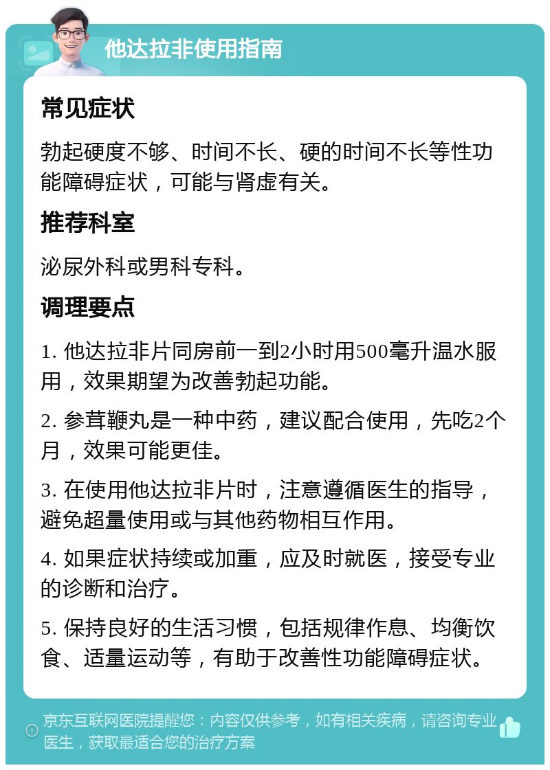 他达拉非使用指南 常见症状 勃起硬度不够、时间不长、硬的时间不长等性功能障碍症状，可能与肾虚有关。 推荐科室 泌尿外科或男科专科。 调理要点 1. 他达拉非片同房前一到2小时用500毫升温水服用，效果期望为改善勃起功能。 2. 参茸鞭丸是一种中药，建议配合使用，先吃2个月，效果可能更佳。 3. 在使用他达拉非片时，注意遵循医生的指导，避免超量使用或与其他药物相互作用。 4. 如果症状持续或加重，应及时就医，接受专业的诊断和治疗。 5. 保持良好的生活习惯，包括规律作息、均衡饮食、适量运动等，有助于改善性功能障碍症状。