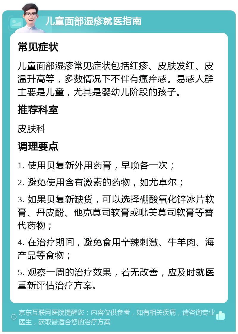 儿童面部湿疹就医指南 常见症状 儿童面部湿疹常见症状包括红疹、皮肤发红、皮温升高等，多数情况下不伴有瘙痒感。易感人群主要是儿童，尤其是婴幼儿阶段的孩子。 推荐科室 皮肤科 调理要点 1. 使用贝复新外用药膏，早晚各一次； 2. 避免使用含有激素的药物，如尤卓尔； 3. 如果贝复新缺货，可以选择硼酸氧化锌冰片软膏、丹皮酚、他克莫司软膏或吡美莫司软膏等替代药物； 4. 在治疗期间，避免食用辛辣刺激、牛羊肉、海产品等食物； 5. 观察一周的治疗效果，若无改善，应及时就医重新评估治疗方案。