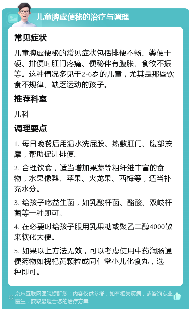 儿童脾虚便秘的治疗与调理 常见症状 儿童脾虚便秘的常见症状包括排便不畅、粪便干硬、排便时肛门疼痛、便秘伴有腹胀、食欲不振等。这种情况多见于2-6岁的儿童，尤其是那些饮食不规律、缺乏运动的孩子。 推荐科室 儿科 调理要点 1. 每日晚餐后用温水洗屁股、热敷肛门、腹部按摩，帮助促进排便。 2. 合理饮食，适当增加果蔬等粗纤维丰富的食物，水果像梨、苹果、火龙果、西梅等，适当补充水分。 3. 给孩子吃益生菌，如乳酸杆菌、酪酸、双岐杆菌等一种即可。 4. 在必要时给孩子服用乳果糖或聚乙二醇4000散来软化大便。 5. 如果以上方法无效，可以考虑使用中药润肠通便药物如槐杞黄颗粒或同仁堂小儿化食丸，选一种即可。