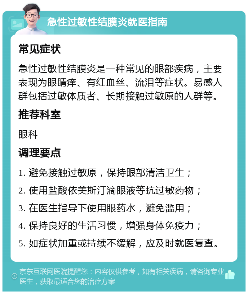 急性过敏性结膜炎就医指南 常见症状 急性过敏性结膜炎是一种常见的眼部疾病，主要表现为眼睛痒、有红血丝、流泪等症状。易感人群包括过敏体质者、长期接触过敏原的人群等。 推荐科室 眼科 调理要点 1. 避免接触过敏原，保持眼部清洁卫生； 2. 使用盐酸依美斯汀滴眼液等抗过敏药物； 3. 在医生指导下使用眼药水，避免滥用； 4. 保持良好的生活习惯，增强身体免疫力； 5. 如症状加重或持续不缓解，应及时就医复查。