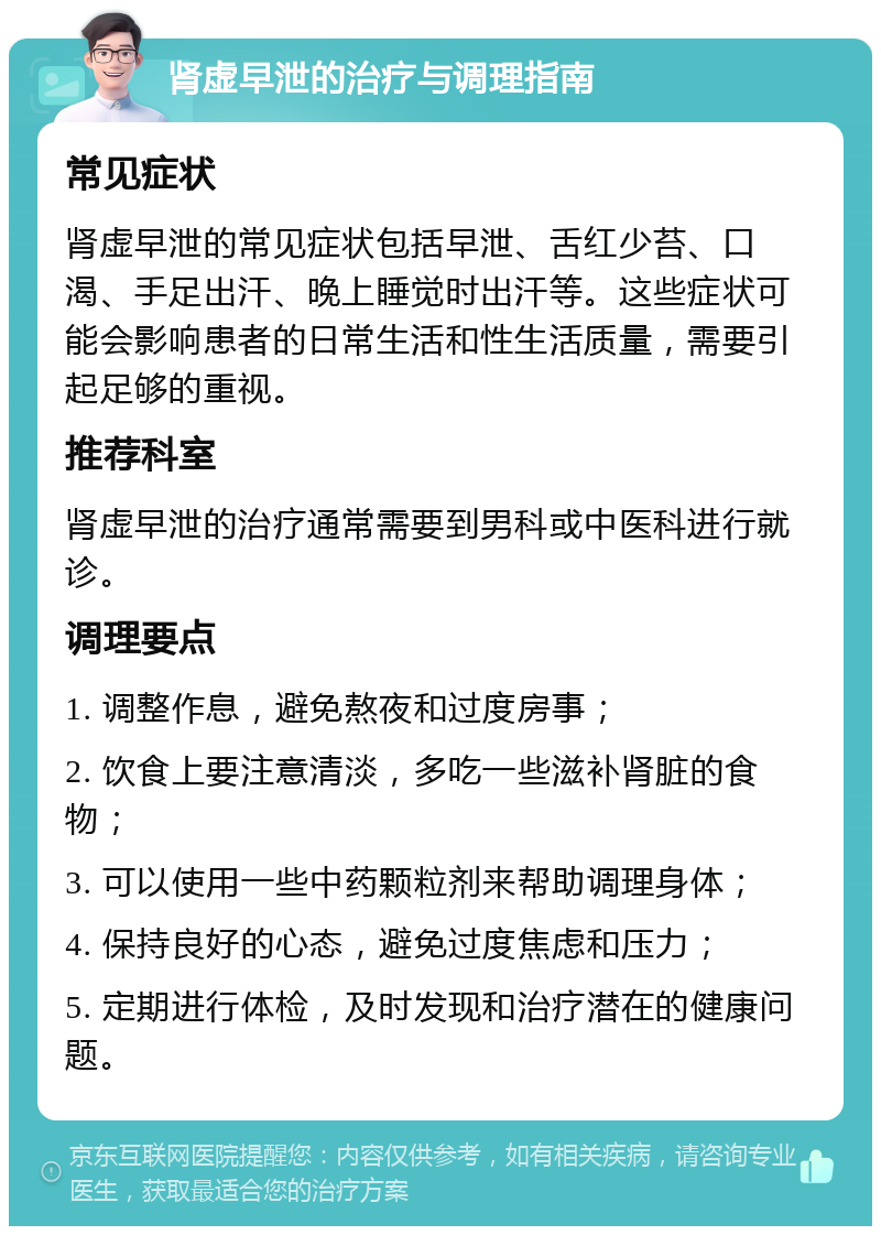 肾虚早泄的治疗与调理指南 常见症状 肾虚早泄的常见症状包括早泄、舌红少苔、口渴、手足出汗、晚上睡觉时出汗等。这些症状可能会影响患者的日常生活和性生活质量，需要引起足够的重视。 推荐科室 肾虚早泄的治疗通常需要到男科或中医科进行就诊。 调理要点 1. 调整作息，避免熬夜和过度房事； 2. 饮食上要注意清淡，多吃一些滋补肾脏的食物； 3. 可以使用一些中药颗粒剂来帮助调理身体； 4. 保持良好的心态，避免过度焦虑和压力； 5. 定期进行体检，及时发现和治疗潜在的健康问题。