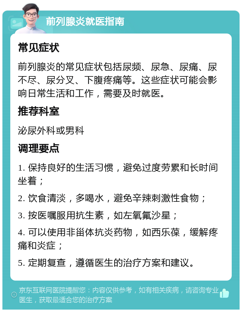 前列腺炎就医指南 常见症状 前列腺炎的常见症状包括尿频、尿急、尿痛、尿不尽、尿分叉、下腹疼痛等。这些症状可能会影响日常生活和工作，需要及时就医。 推荐科室 泌尿外科或男科 调理要点 1. 保持良好的生活习惯，避免过度劳累和长时间坐着； 2. 饮食清淡，多喝水，避免辛辣刺激性食物； 3. 按医嘱服用抗生素，如左氧氟沙星； 4. 可以使用非甾体抗炎药物，如西乐葆，缓解疼痛和炎症； 5. 定期复查，遵循医生的治疗方案和建议。