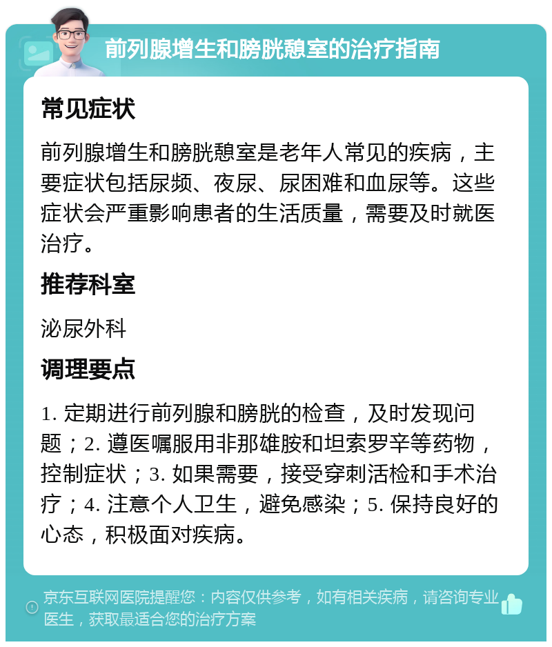 前列腺增生和膀胱憩室的治疗指南 常见症状 前列腺增生和膀胱憩室是老年人常见的疾病，主要症状包括尿频、夜尿、尿困难和血尿等。这些症状会严重影响患者的生活质量，需要及时就医治疗。 推荐科室 泌尿外科 调理要点 1. 定期进行前列腺和膀胱的检查，及时发现问题；2. 遵医嘱服用非那雄胺和坦索罗辛等药物，控制症状；3. 如果需要，接受穿刺活检和手术治疗；4. 注意个人卫生，避免感染；5. 保持良好的心态，积极面对疾病。