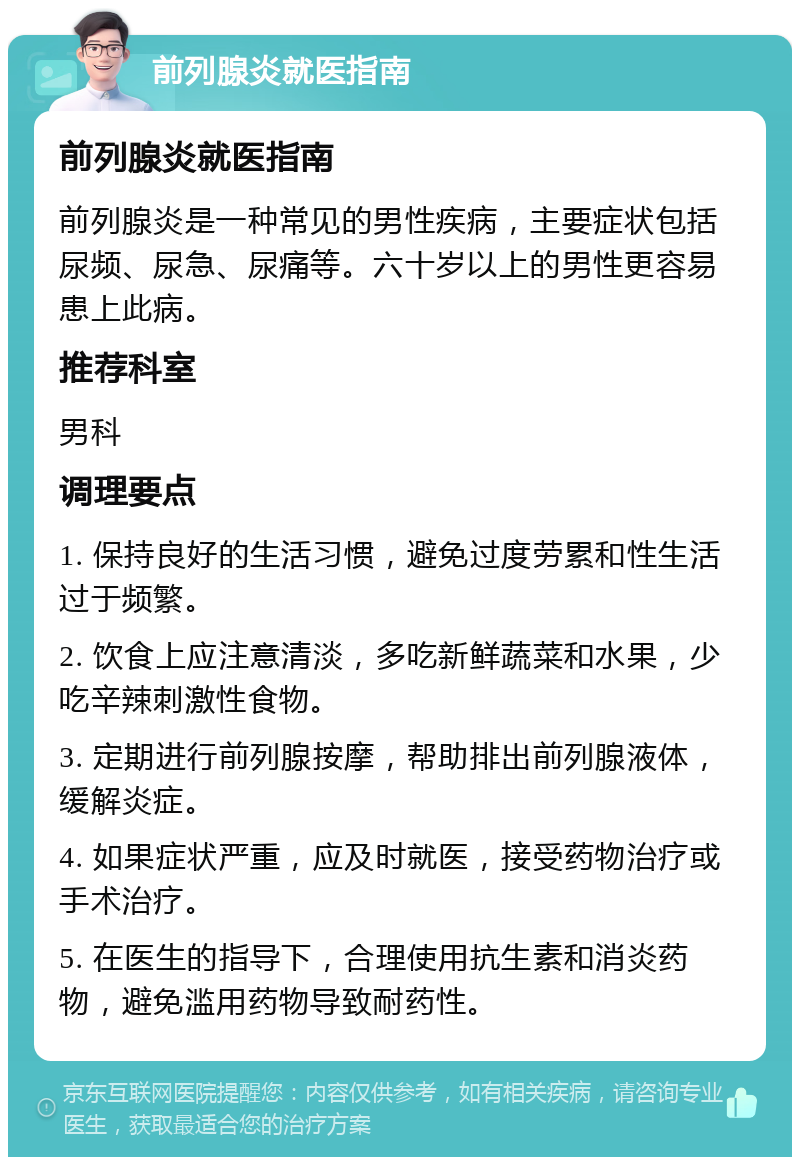 前列腺炎就医指南 前列腺炎就医指南 前列腺炎是一种常见的男性疾病，主要症状包括尿频、尿急、尿痛等。六十岁以上的男性更容易患上此病。 推荐科室 男科 调理要点 1. 保持良好的生活习惯，避免过度劳累和性生活过于频繁。 2. 饮食上应注意清淡，多吃新鲜蔬菜和水果，少吃辛辣刺激性食物。 3. 定期进行前列腺按摩，帮助排出前列腺液体，缓解炎症。 4. 如果症状严重，应及时就医，接受药物治疗或手术治疗。 5. 在医生的指导下，合理使用抗生素和消炎药物，避免滥用药物导致耐药性。