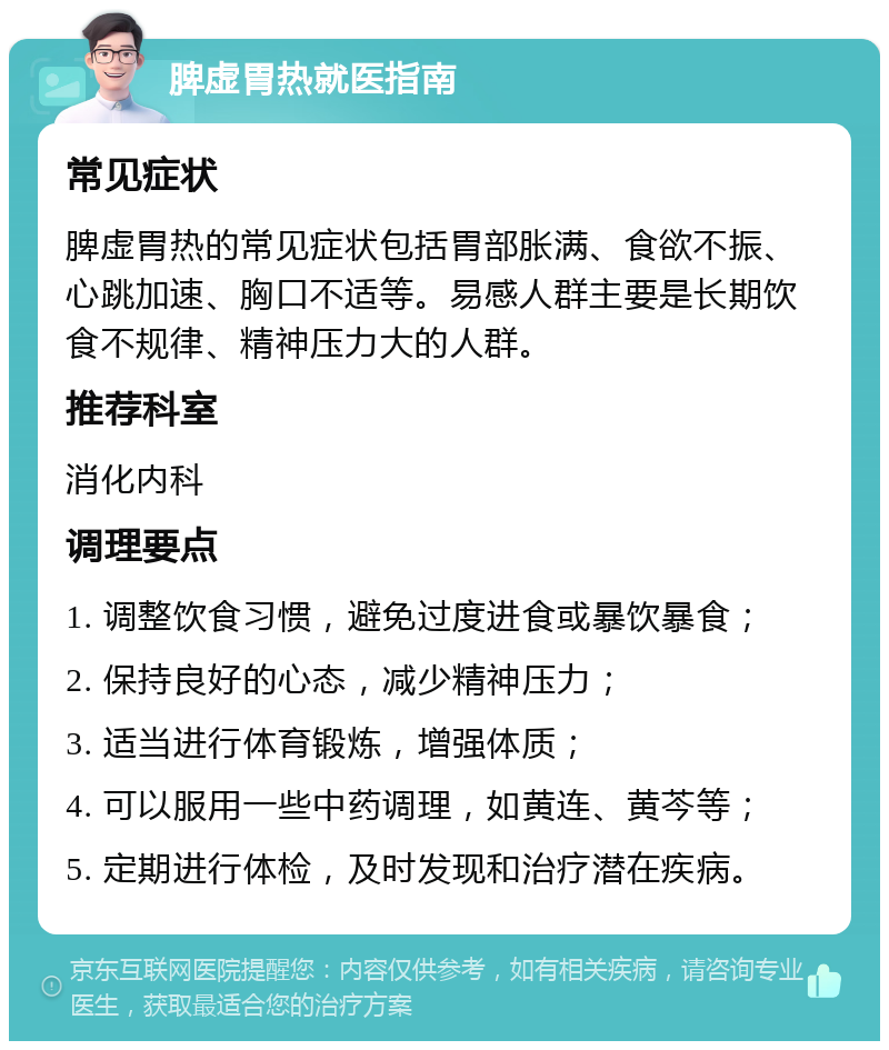 脾虚胃热就医指南 常见症状 脾虚胃热的常见症状包括胃部胀满、食欲不振、心跳加速、胸口不适等。易感人群主要是长期饮食不规律、精神压力大的人群。 推荐科室 消化内科 调理要点 1. 调整饮食习惯，避免过度进食或暴饮暴食； 2. 保持良好的心态，减少精神压力； 3. 适当进行体育锻炼，增强体质； 4. 可以服用一些中药调理，如黄连、黄芩等； 5. 定期进行体检，及时发现和治疗潜在疾病。