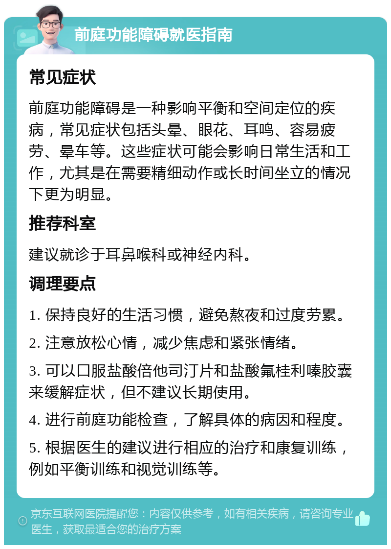 前庭功能障碍就医指南 常见症状 前庭功能障碍是一种影响平衡和空间定位的疾病，常见症状包括头晕、眼花、耳鸣、容易疲劳、晕车等。这些症状可能会影响日常生活和工作，尤其是在需要精细动作或长时间坐立的情况下更为明显。 推荐科室 建议就诊于耳鼻喉科或神经内科。 调理要点 1. 保持良好的生活习惯，避免熬夜和过度劳累。 2. 注意放松心情，减少焦虑和紧张情绪。 3. 可以口服盐酸倍他司汀片和盐酸氟桂利嗪胶囊来缓解症状，但不建议长期使用。 4. 进行前庭功能检查，了解具体的病因和程度。 5. 根据医生的建议进行相应的治疗和康复训练，例如平衡训练和视觉训练等。