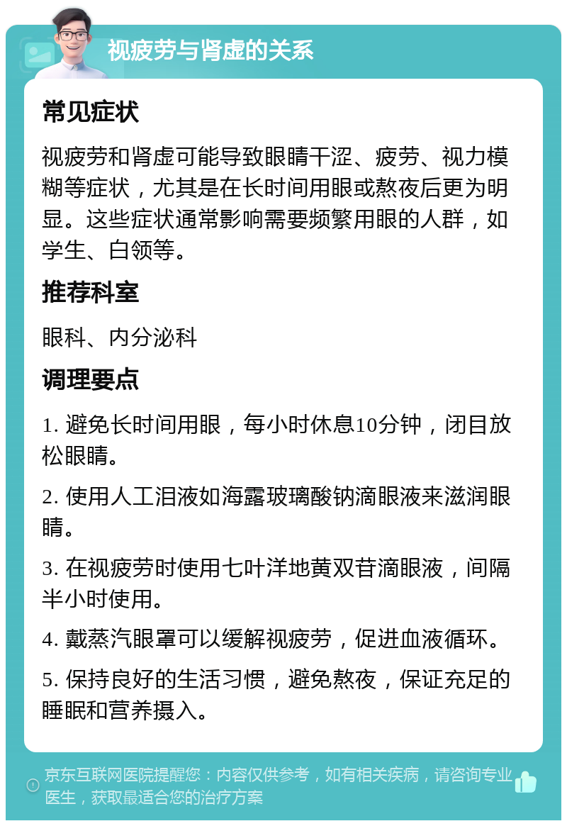 视疲劳与肾虚的关系 常见症状 视疲劳和肾虚可能导致眼睛干涩、疲劳、视力模糊等症状，尤其是在长时间用眼或熬夜后更为明显。这些症状通常影响需要频繁用眼的人群，如学生、白领等。 推荐科室 眼科、内分泌科 调理要点 1. 避免长时间用眼，每小时休息10分钟，闭目放松眼睛。 2. 使用人工泪液如海露玻璃酸钠滴眼液来滋润眼睛。 3. 在视疲劳时使用七叶洋地黄双苷滴眼液，间隔半小时使用。 4. 戴蒸汽眼罩可以缓解视疲劳，促进血液循环。 5. 保持良好的生活习惯，避免熬夜，保证充足的睡眠和营养摄入。