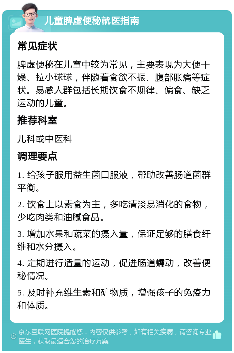 儿童脾虚便秘就医指南 常见症状 脾虚便秘在儿童中较为常见，主要表现为大便干燥、拉小球球，伴随着食欲不振、腹部胀痛等症状。易感人群包括长期饮食不规律、偏食、缺乏运动的儿童。 推荐科室 儿科或中医科 调理要点 1. 给孩子服用益生菌口服液，帮助改善肠道菌群平衡。 2. 饮食上以素食为主，多吃清淡易消化的食物，少吃肉类和油腻食品。 3. 增加水果和蔬菜的摄入量，保证足够的膳食纤维和水分摄入。 4. 定期进行适量的运动，促进肠道蠕动，改善便秘情况。 5. 及时补充维生素和矿物质，增强孩子的免疫力和体质。