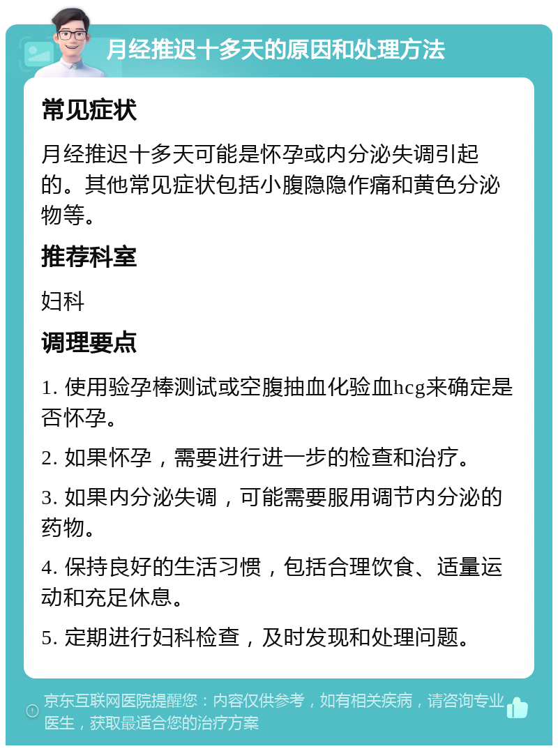 月经推迟十多天的原因和处理方法 常见症状 月经推迟十多天可能是怀孕或内分泌失调引起的。其他常见症状包括小腹隐隐作痛和黄色分泌物等。 推荐科室 妇科 调理要点 1. 使用验孕棒测试或空腹抽血化验血hcg来确定是否怀孕。 2. 如果怀孕，需要进行进一步的检查和治疗。 3. 如果内分泌失调，可能需要服用调节内分泌的药物。 4. 保持良好的生活习惯，包括合理饮食、适量运动和充足休息。 5. 定期进行妇科检查，及时发现和处理问题。