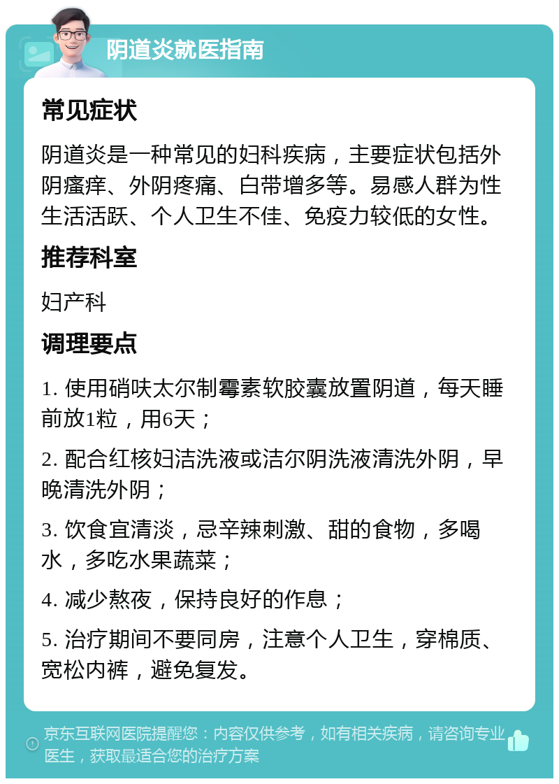 阴道炎就医指南 常见症状 阴道炎是一种常见的妇科疾病，主要症状包括外阴瘙痒、外阴疼痛、白带增多等。易感人群为性生活活跃、个人卫生不佳、免疫力较低的女性。 推荐科室 妇产科 调理要点 1. 使用硝呋太尔制霉素软胶囊放置阴道，每天睡前放1粒，用6天； 2. 配合红核妇洁洗液或洁尔阴洗液清洗外阴，早晚清洗外阴； 3. 饮食宜清淡，忌辛辣刺激、甜的食物，多喝水，多吃水果蔬菜； 4. 减少熬夜，保持良好的作息； 5. 治疗期间不要同房，注意个人卫生，穿棉质、宽松内裤，避免复发。