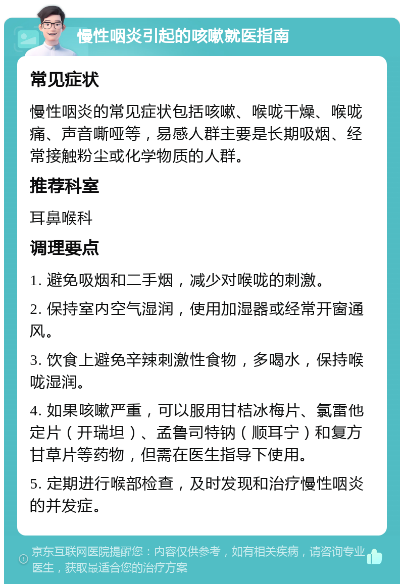 慢性咽炎引起的咳嗽就医指南 常见症状 慢性咽炎的常见症状包括咳嗽、喉咙干燥、喉咙痛、声音嘶哑等，易感人群主要是长期吸烟、经常接触粉尘或化学物质的人群。 推荐科室 耳鼻喉科 调理要点 1. 避免吸烟和二手烟，减少对喉咙的刺激。 2. 保持室内空气湿润，使用加湿器或经常开窗通风。 3. 饮食上避免辛辣刺激性食物，多喝水，保持喉咙湿润。 4. 如果咳嗽严重，可以服用甘桔冰梅片、氯雷他定片（开瑞坦）、孟鲁司特钠（顺耳宁）和复方甘草片等药物，但需在医生指导下使用。 5. 定期进行喉部检查，及时发现和治疗慢性咽炎的并发症。