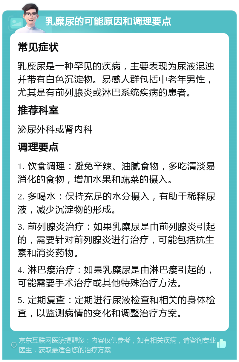 乳糜尿的可能原因和调理要点 常见症状 乳糜尿是一种罕见的疾病，主要表现为尿液混浊并带有白色沉淀物。易感人群包括中老年男性，尤其是有前列腺炎或淋巴系统疾病的患者。 推荐科室 泌尿外科或肾内科 调理要点 1. 饮食调理：避免辛辣、油腻食物，多吃清淡易消化的食物，增加水果和蔬菜的摄入。 2. 多喝水：保持充足的水分摄入，有助于稀释尿液，减少沉淀物的形成。 3. 前列腺炎治疗：如果乳糜尿是由前列腺炎引起的，需要针对前列腺炎进行治疗，可能包括抗生素和消炎药物。 4. 淋巴瘘治疗：如果乳糜尿是由淋巴瘘引起的，可能需要手术治疗或其他特殊治疗方法。 5. 定期复查：定期进行尿液检查和相关的身体检查，以监测病情的变化和调整治疗方案。