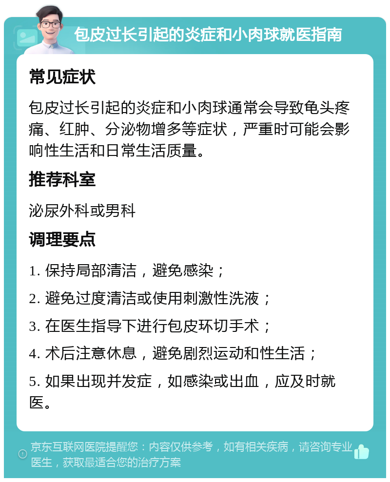 包皮过长引起的炎症和小肉球就医指南 常见症状 包皮过长引起的炎症和小肉球通常会导致龟头疼痛、红肿、分泌物增多等症状，严重时可能会影响性生活和日常生活质量。 推荐科室 泌尿外科或男科 调理要点 1. 保持局部清洁，避免感染； 2. 避免过度清洁或使用刺激性洗液； 3. 在医生指导下进行包皮环切手术； 4. 术后注意休息，避免剧烈运动和性生活； 5. 如果出现并发症，如感染或出血，应及时就医。