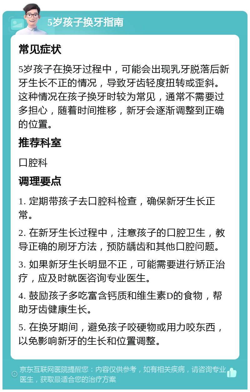 5岁孩子换牙指南 常见症状 5岁孩子在换牙过程中，可能会出现乳牙脱落后新牙生长不正的情况，导致牙齿轻度扭转或歪斜。这种情况在孩子换牙时较为常见，通常不需要过多担心，随着时间推移，新牙会逐渐调整到正确的位置。 推荐科室 口腔科 调理要点 1. 定期带孩子去口腔科检查，确保新牙生长正常。 2. 在新牙生长过程中，注意孩子的口腔卫生，教导正确的刷牙方法，预防龋齿和其他口腔问题。 3. 如果新牙生长明显不正，可能需要进行矫正治疗，应及时就医咨询专业医生。 4. 鼓励孩子多吃富含钙质和维生素D的食物，帮助牙齿健康生长。 5. 在换牙期间，避免孩子咬硬物或用力咬东西，以免影响新牙的生长和位置调整。