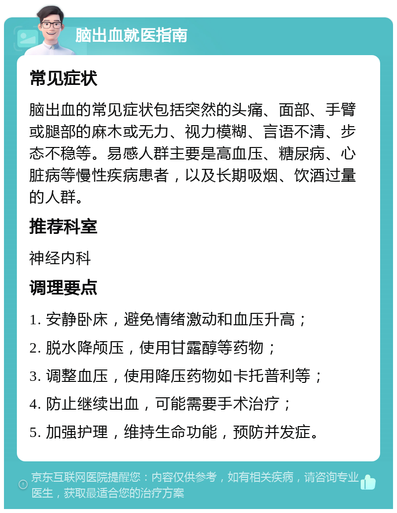 脑出血就医指南 常见症状 脑出血的常见症状包括突然的头痛、面部、手臂或腿部的麻木或无力、视力模糊、言语不清、步态不稳等。易感人群主要是高血压、糖尿病、心脏病等慢性疾病患者，以及长期吸烟、饮酒过量的人群。 推荐科室 神经内科 调理要点 1. 安静卧床，避免情绪激动和血压升高； 2. 脱水降颅压，使用甘露醇等药物； 3. 调整血压，使用降压药物如卡托普利等； 4. 防止继续出血，可能需要手术治疗； 5. 加强护理，维持生命功能，预防并发症。