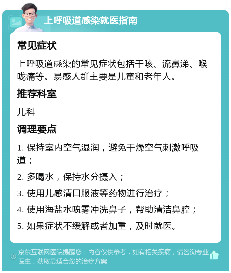 上呼吸道感染就医指南 常见症状 上呼吸道感染的常见症状包括干咳、流鼻涕、喉咙痛等。易感人群主要是儿童和老年人。 推荐科室 儿科 调理要点 1. 保持室内空气湿润，避免干燥空气刺激呼吸道； 2. 多喝水，保持水分摄入； 3. 使用儿感清口服液等药物进行治疗； 4. 使用海盐水喷雾冲洗鼻子，帮助清洁鼻腔； 5. 如果症状不缓解或者加重，及时就医。