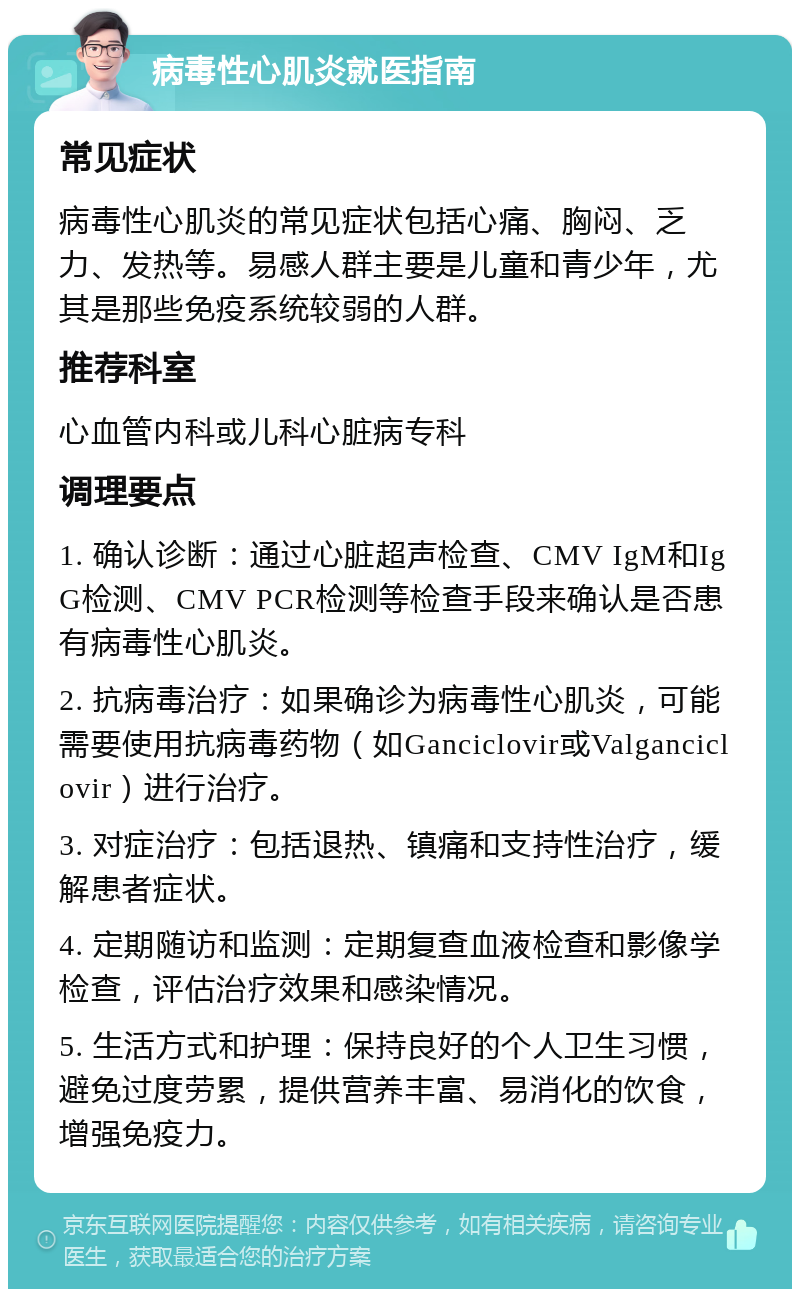 病毒性心肌炎就医指南 常见症状 病毒性心肌炎的常见症状包括心痛、胸闷、乏力、发热等。易感人群主要是儿童和青少年，尤其是那些免疫系统较弱的人群。 推荐科室 心血管内科或儿科心脏病专科 调理要点 1. 确认诊断：通过心脏超声检查、CMV IgM和IgG检测、CMV PCR检测等检查手段来确认是否患有病毒性心肌炎。 2. 抗病毒治疗：如果确诊为病毒性心肌炎，可能需要使用抗病毒药物（如Ganciclovir或Valganciclovir）进行治疗。 3. 对症治疗：包括退热、镇痛和支持性治疗，缓解患者症状。 4. 定期随访和监测：定期复查血液检查和影像学检查，评估治疗效果和感染情况。 5. 生活方式和护理：保持良好的个人卫生习惯，避免过度劳累，提供营养丰富、易消化的饮食，增强免疫力。