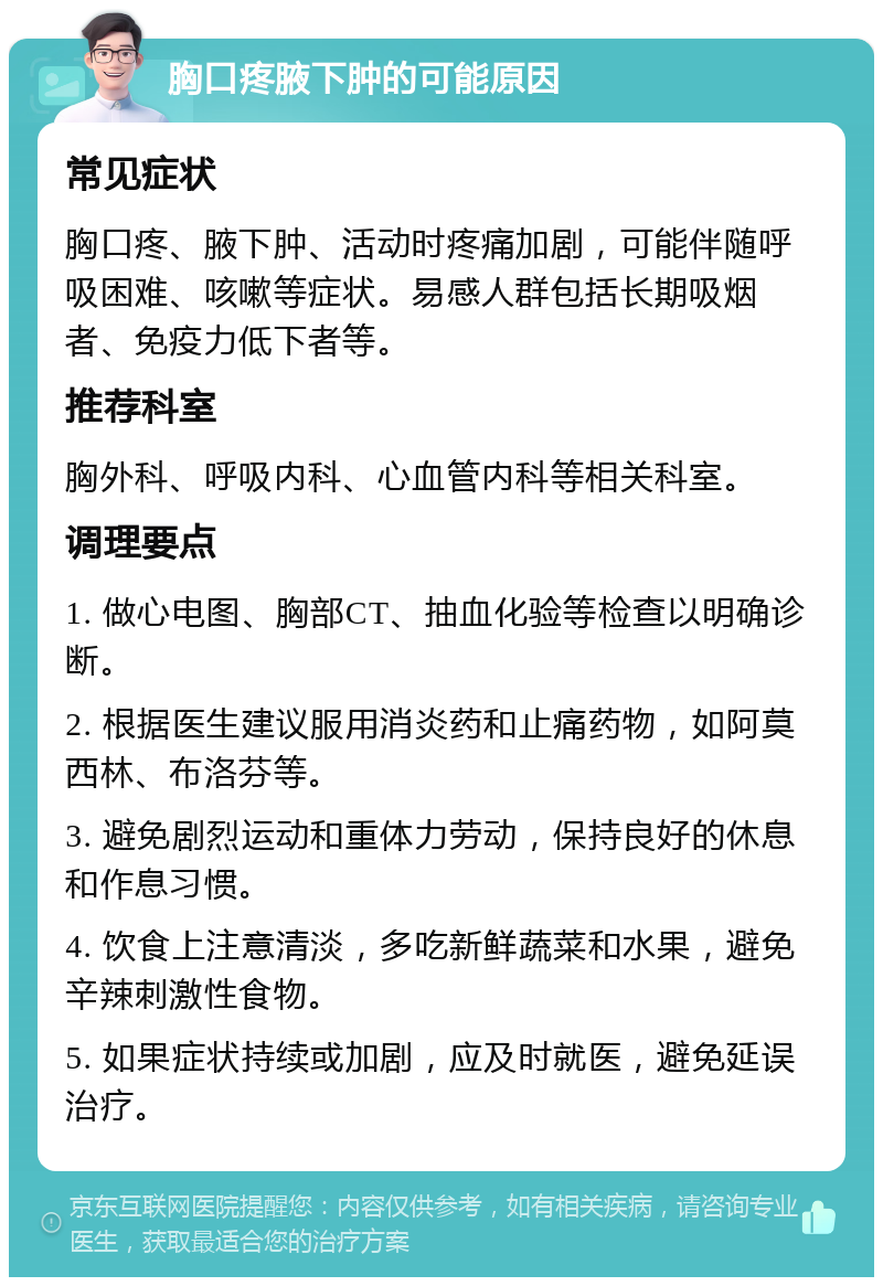 胸口疼腋下肿的可能原因 常见症状 胸口疼、腋下肿、活动时疼痛加剧，可能伴随呼吸困难、咳嗽等症状。易感人群包括长期吸烟者、免疫力低下者等。 推荐科室 胸外科、呼吸内科、心血管内科等相关科室。 调理要点 1. 做心电图、胸部CT、抽血化验等检查以明确诊断。 2. 根据医生建议服用消炎药和止痛药物，如阿莫西林、布洛芬等。 3. 避免剧烈运动和重体力劳动，保持良好的休息和作息习惯。 4. 饮食上注意清淡，多吃新鲜蔬菜和水果，避免辛辣刺激性食物。 5. 如果症状持续或加剧，应及时就医，避免延误治疗。