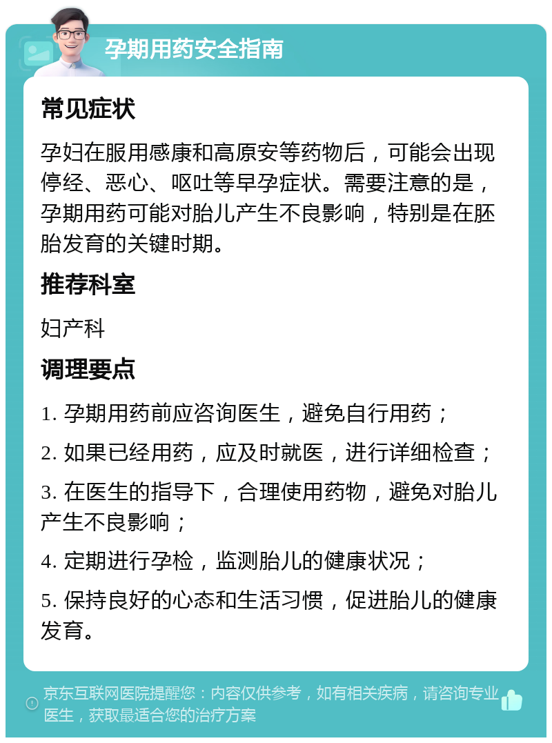 孕期用药安全指南 常见症状 孕妇在服用感康和高原安等药物后，可能会出现停经、恶心、呕吐等早孕症状。需要注意的是，孕期用药可能对胎儿产生不良影响，特别是在胚胎发育的关键时期。 推荐科室 妇产科 调理要点 1. 孕期用药前应咨询医生，避免自行用药； 2. 如果已经用药，应及时就医，进行详细检查； 3. 在医生的指导下，合理使用药物，避免对胎儿产生不良影响； 4. 定期进行孕检，监测胎儿的健康状况； 5. 保持良好的心态和生活习惯，促进胎儿的健康发育。